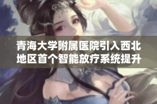青海大学附属医院引入西北地区首个智能放疗系统提升癌症治疗水平