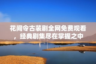 花间令古装剧全网免费观看，经典剧集尽在掌握之中