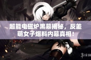 超能电磁炉黑幕揭秘，反差萌女子爆料内幕真相！