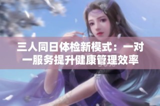 三人同日体检新模式：一对一服务提升健康管理效率