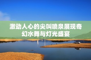 激动人心的尖叫喷泉展现奇幻水舞与灯光盛宴