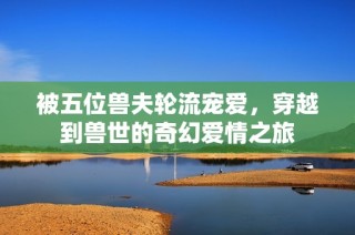被五位兽夫轮流宠爱，穿越到兽世的奇幻爱情之旅
