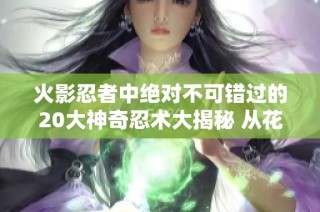 火影忍者中绝对不可错过的20大神奇忍术大揭秘 从花树界的降临到尸鬼封尽的绝杀