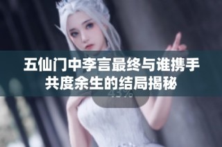 五仙门中李言最终与谁携手共度余生的结局揭秘