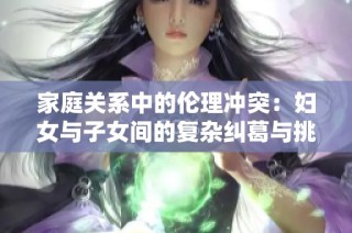 家庭关系中的伦理冲突：妇女与子女间的复杂纠葛与挑战