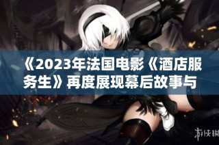 《2023年法国电影《酒店服务生》再度展现幕后故事与人性光辉》