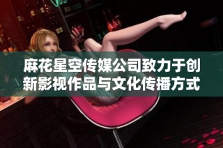 麻花星空传媒公司致力于创新影视作品与文化传播方式