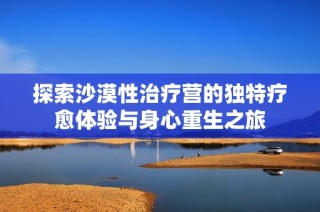 探索沙漠性治疗营的独特疗愈体验与身心重生之旅