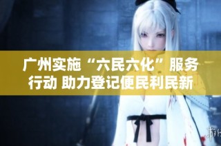 广州实施“六民六化”服务行动 助力登记便民利民新举措