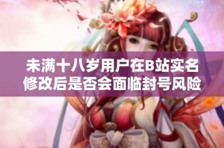 未满十八岁用户在B站实名修改后是否会面临封号风险分析