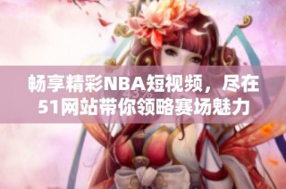 畅享精彩NBA短视频，尽在51网站带你领略赛场魅力