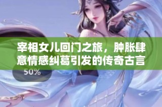 宰相女儿回门之旅，肿胀肆意情感纠葛引发的传奇古言故事