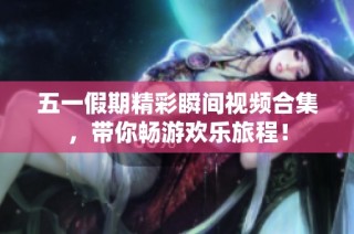 五一假期精彩瞬间视频合集，带你畅游欢乐旅程！