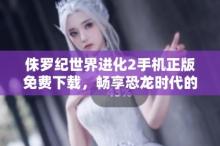 侏罗纪世界进化2手机正版免费下载，畅享恐龙时代的奇妙旅程