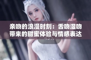 亲吻的浪漫时刻：舌吻湿吻带来的甜蜜体验与情感表达
