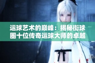 运球艺术的巅峰：揭秘街球圈十位传奇运球大师的卓越技巧与风格