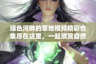绿色河畔的草地视频精彩合集尽在这里，一起欣赏自然魅力