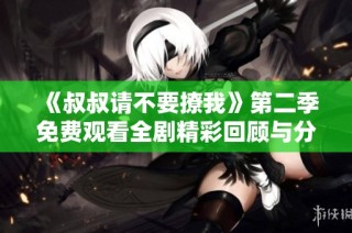 《叔叔请不要撩我》第二季免费观看全剧精彩回顾与分析