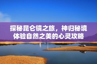 探秘昆仑镜之旅，神归秘境体验自然之美的心灵攻略