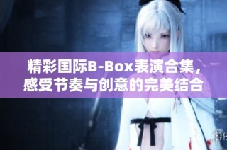 精彩国际B-Box表演合集，感受节奏与创意的完美结合