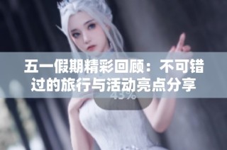 五一假期精彩回顾：不可错过的旅行与活动亮点分享