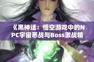 《黑神话：悟空游戏中的NPC宇宙恶战与Boss激战精彩回顾》
