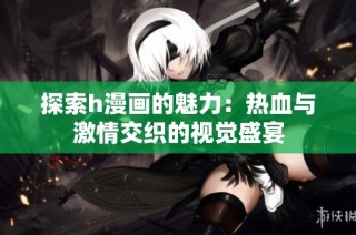 探索h漫画的魅力：热血与激情交织的视觉盛宴
