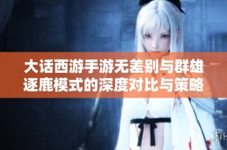 大话西游手游无差别与群雄逐鹿模式的深度对比与策略分析探讨