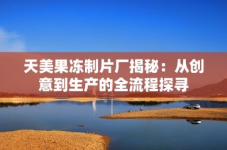 天美果冻制片厂揭秘：从创意到生产的全流程探寻