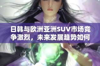日韩与欧洲亚洲SUV市场竞争激烈，未来发展趋势如何