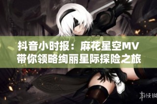 抖音小时报：麻花星空MV带你领略绚丽星际探险之旅的精彩瞬间