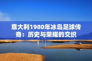 意大利1980年冰岛足球传奇：历史与荣耀的交织
