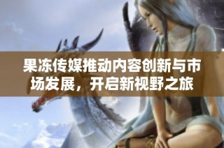 果冻传媒推动内容创新与市场发展，开启新视野之旅