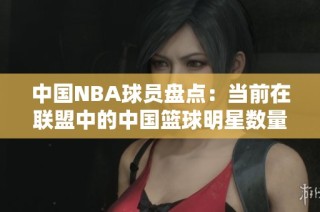 中国NBA球员盘点：当前在联盟中的中国篮球明星数量与名单