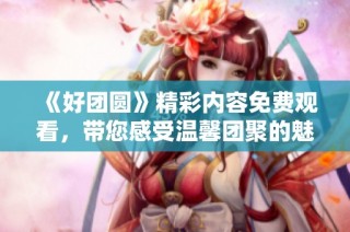 《好团圆》精彩内容免费观看，带您感受温馨团聚的魅力！