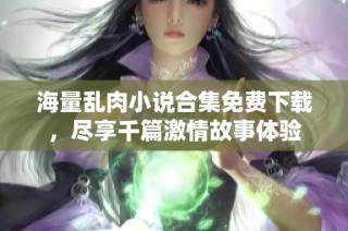 海量乱肉小说合集免费下载，尽享千篇激情故事体验