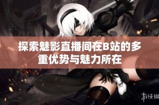 探索魅影直播间在B站的多重优势与魅力所在