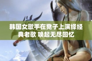 韩国女歌手在凳子上演绎经典老歌 唤起无尽回忆