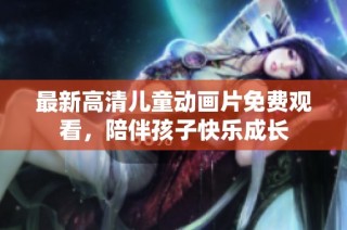最新高清儿童动画片免费观看，陪伴孩子快乐成长