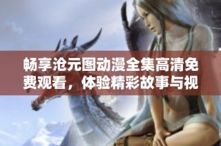 畅享沧元图动漫全集高清免费观看，体验精彩故事与视觉盛宴