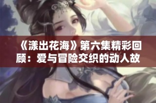《漾出花海》第六集精彩回顾：爱与冒险交织的动人故事