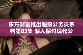 东方财富推出超级公务员系列第83集 深入探讨现代公务员的角色与挑战