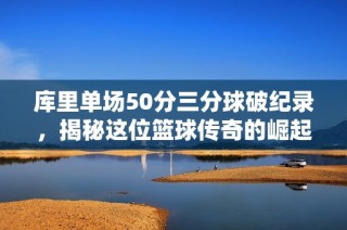 库里单场50分三分球破纪录，揭秘这位篮球传奇的崛起之路