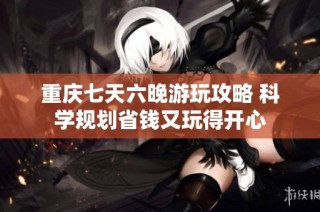 重庆七天六晚游玩攻略 科学规划省钱又玩得开心