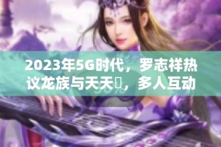 2023年5G时代，罗志祥热议龙族与天天奭，多人互动引关注