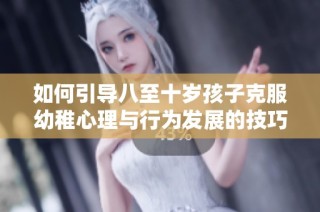 如何引导八至十岁孩子克服幼稚心理与行为发展的技巧