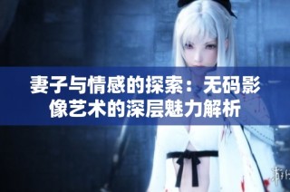 妻子与情感的探索：无码影像艺术的深层魅力解析