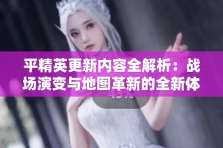 平精英更新内容全解析：战场演变与地图革新的全新体验