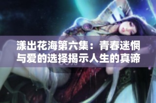 漾出花海第六集：青春迷惘与爱的选择揭示人生的真谛