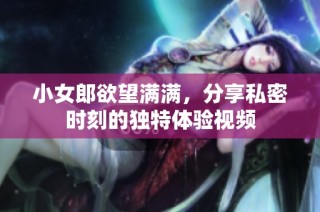 小女郎欲望满满，分享私密时刻的独特体验视频